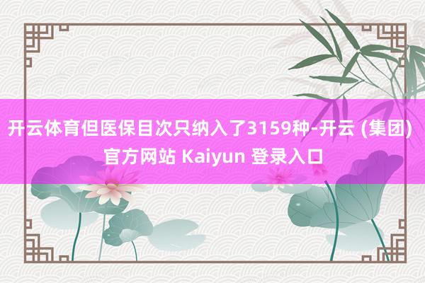 开云体育但医保目次只纳入了3159种-开云 (集团) 官方网站 Kaiyun 登录入口