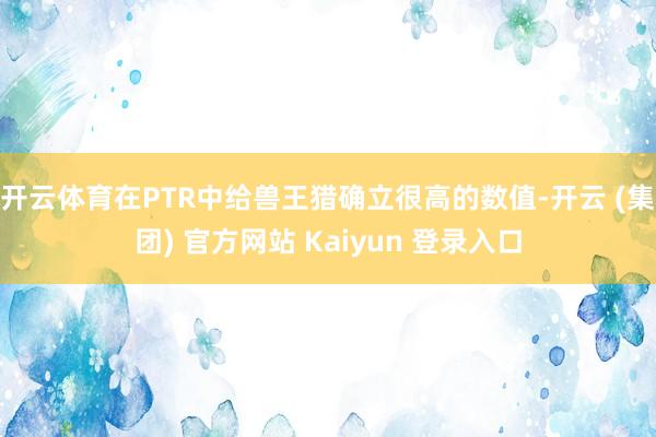 开云体育在PTR中给兽王猎确立很高的数值-开云 (集团) 官方网站 Kaiyun 登录入口