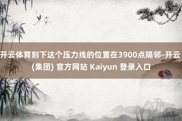 开云体育刻下这个压力线的位置在3900点隔邻-开云 (集团) 官方网站 Kaiyun 登录入口