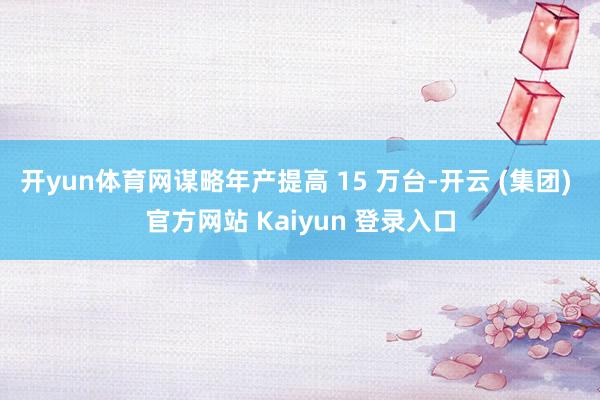 开yun体育网谋略年产提高 15 万台-开云 (集团) 官方网站 Kaiyun 登录入口
