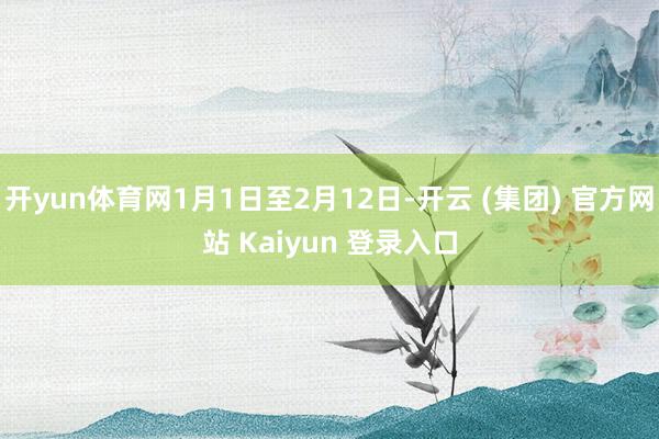 开yun体育网1月1日至2月12日-开云 (集团) 官方网站 Kaiyun 登录入口