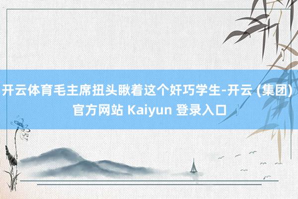 开云体育毛主席扭头瞅着这个奸巧学生-开云 (集团) 官方网站 Kaiyun 登录入口