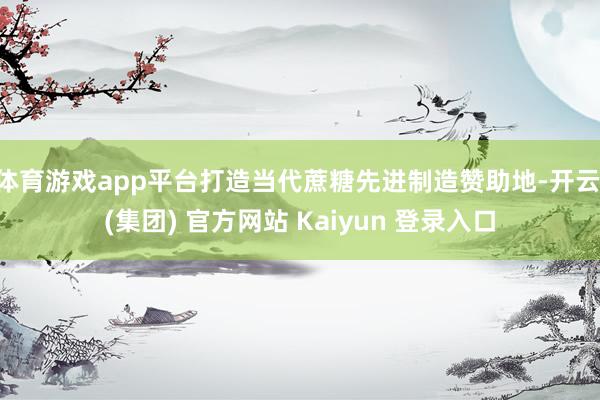 体育游戏app平台打造当代蔗糖先进制造赞助地-开云 (集团) 官方网站 Kaiyun 登录入口