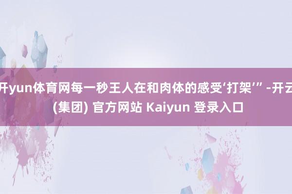 开yun体育网每一秒王人在和肉体的感受‘打架’”-开云 (集团) 官方网站 Kaiyun 登录入口