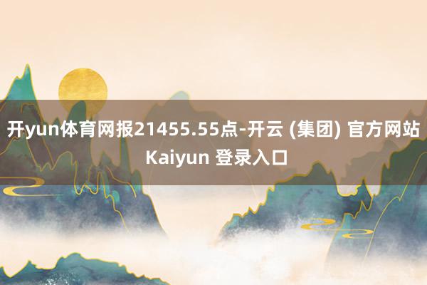 开yun体育网报21455.55点-开云 (集团) 官方网站 Kaiyun 登录入口