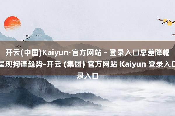 开云(中国)Kaiyun·官方网站 - 登录入口息差降幅呈现拘谨趋势-开云 (集团) 官方网站 Kaiyun 登录入口