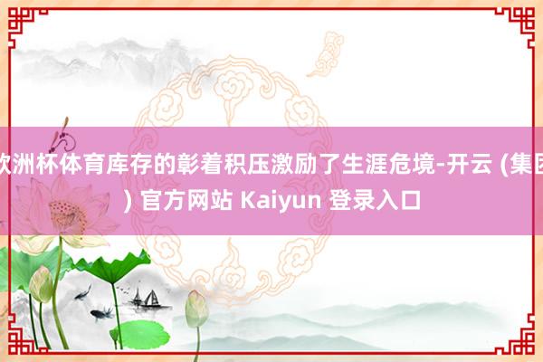 欧洲杯体育库存的彰着积压激励了生涯危境-开云 (集团) 官方网站 Kaiyun 登录入口