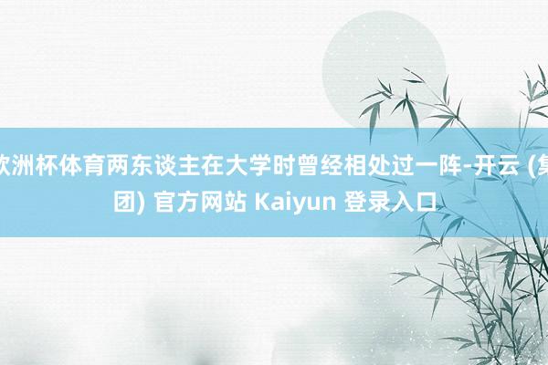 欧洲杯体育两东谈主在大学时曾经相处过一阵-开云 (集团) 官方网站 Kaiyun 登录入口