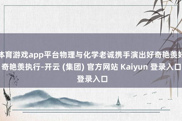 体育游戏app平台物理与化学老诚携手演出好奇艳羡好奇艳羡执行-开云 (集团) 官方网站 Kaiyun 登录入口