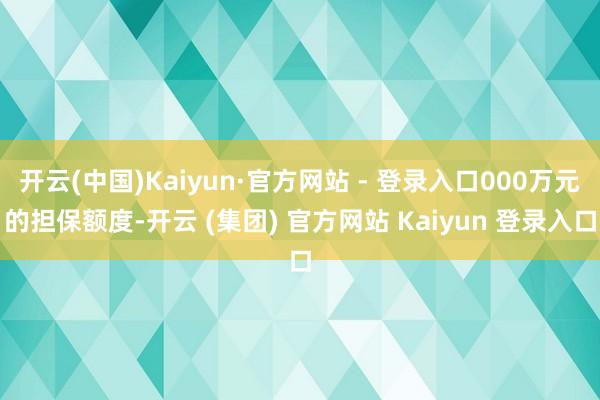 开云(中国)Kaiyun·官方网站 - 登录入口000万元的担保额度-开云 (集团) 官方网站 Kaiyun 登录入口