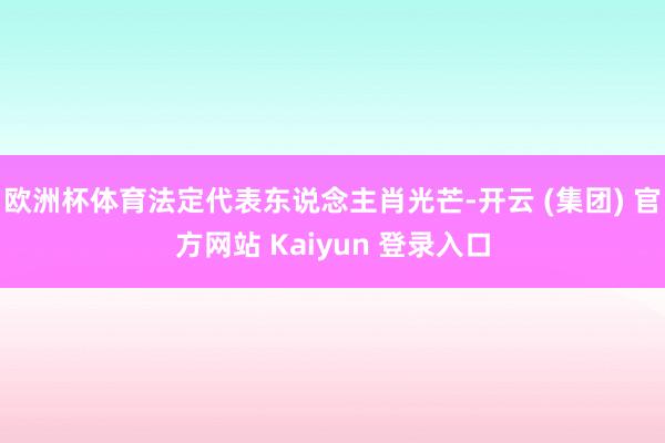 欧洲杯体育法定代表东说念主肖光芒-开云 (集团) 官方网站 Kaiyun 登录入口