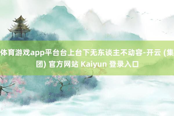 体育游戏app平台台上台下无东谈主不动容-开云 (集团) 官方网站 Kaiyun 登录入口