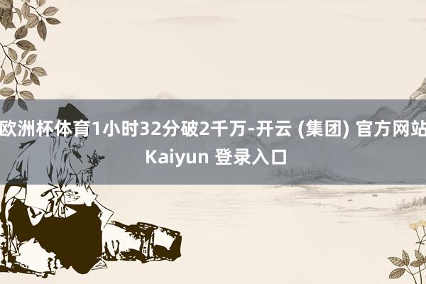欧洲杯体育1小时32分破2千万-开云 (集团) 官方网站 Kaiyun 登录入口
