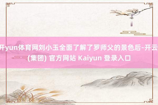 开yun体育网刘小玉全面了解了罗师父的景色后-开云 (集团) 官方网站 Kaiyun 登录入口 开yun体育网刘小玉全面了解了罗师父的景色后-开云 (集团) 官方网站 Kaiyun 登录入口