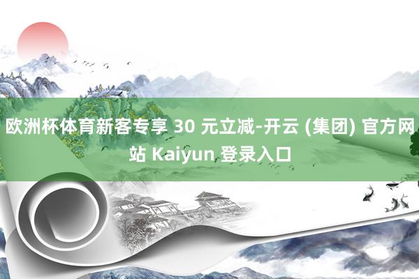 欧洲杯体育新客专享 30 元立减-开云 (集团) 官方网站 Kaiyun 登录入口