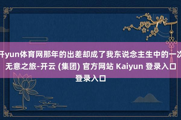 开yun体育网那年的出差却成了我东说念主生中的一次无意之旅-开云 (集团) 官方网站 Kaiyun 登录入口 开yun体育网那年的出差却成了我东说念主生中的一次无意之旅-开云 (集团) 官方网站 Kaiyun 登录入口