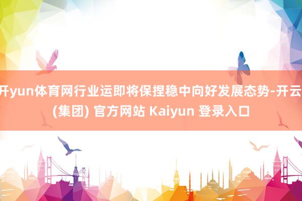 开yun体育网行业运即将保捏稳中向好发展态势-开云 (集团) 官方网站 Kaiyun 登录入口
