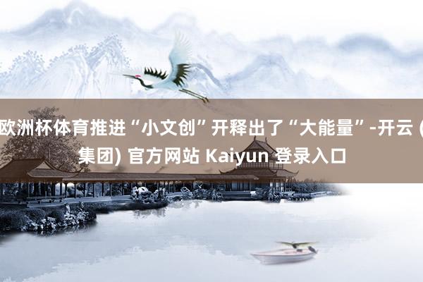 欧洲杯体育推进“小文创”开释出了“大能量”-开云 (集团) 官方网站 Kaiyun 登录入口