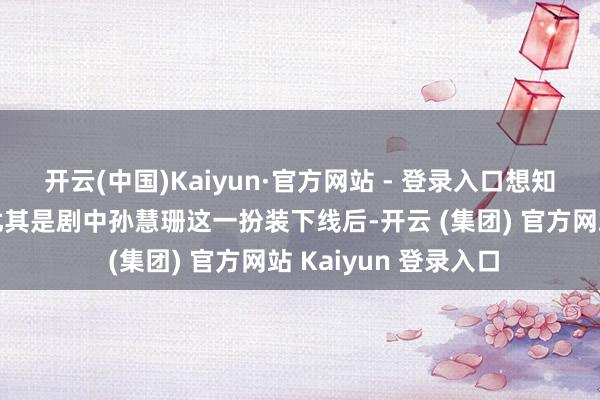开云(中国)Kaiyun·官方网站 - 登录入口想知说念后续走向啊?尤其是剧中孙慧珊这一扮装下线后-开云 (集团) 官方网站 Kaiyun 登录入口 开云(中国)Kaiyun·官方网站 - 登录入口想知说念后续走向啊?尤其是剧中孙慧珊这一扮装下线后-开云 (集团) 官方网站 Kaiyun 登录入口