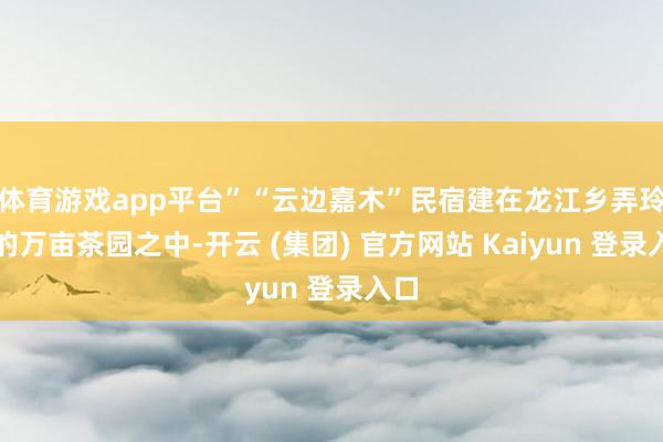 体育游戏app平台”“云边嘉木”民宿建在龙江乡弄玲村的万亩茶园之中-开云 (集团) 官方网站 Kaiyun 登录入口 体育游戏app平台”“云边嘉木”民宿建在龙江乡弄玲村的万亩茶园之中-开云 (集团) 官方网站 Kaiyun 登录入口