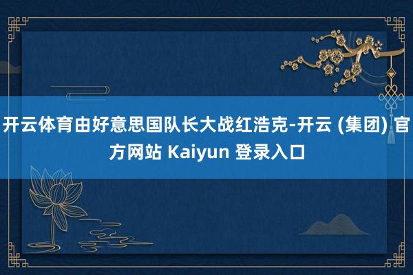 开云体育由好意思国队长大战红浩克-开云 (集团) 官方网站 Kaiyun 登录入口 开云体育由好意思国队长大战红浩克-开云 (集团) 官方网站 Kaiyun 登录入口