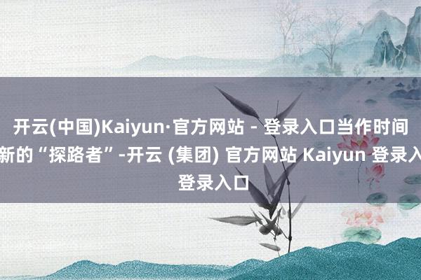 开云(中国)Kaiyun·官方网站 - 登录入口当作时间翻新的“探路者”-开云 (集团) 官方网站 Kaiyun 登录入口