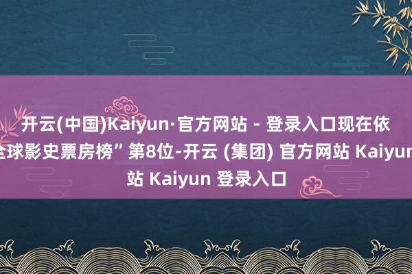 开云(中国)Kaiyun·官方网站 - 登录入口现在依然排在“全球影史票房榜”第8位-开云 (集团) 官方网站 Kaiyun 登录入口 开云(中国)Kaiyun·官方网站 - 登录入口现在依然排在“全球影史票房榜”第8位-开云 (集团) 官方网站 Kaiyun 登录入口