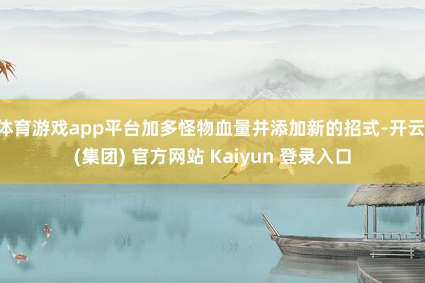体育游戏app平台加多怪物血量并添加新的招式-开云 (集团) 官方网站 Kaiyun 登录入口 体育游戏app平台加多怪物血量并添加新的招式-开云 (集团) 官方网站 Kaiyun 登录入口