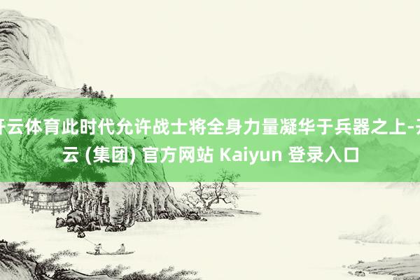 开云体育此时代允许战士将全身力量凝华于兵器之上-开云 (集团) 官方网站 Kaiyun 登录入口