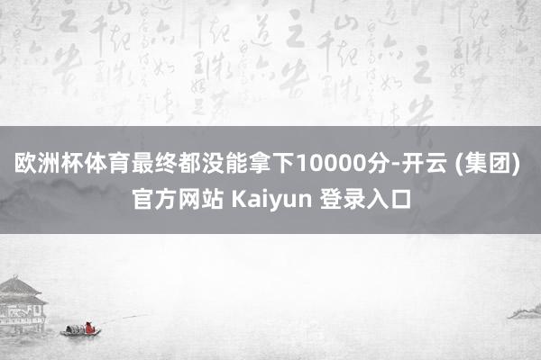 欧洲杯体育最终都没能拿下10000分-开云 (集团) 官方网站 Kaiyun 登录入口 欧洲杯体育最终都没能拿下10000分-开云 (集团) 官方网站 Kaiyun 登录入口