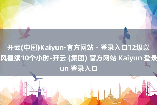 开云(中国)Kaiyun·官方网站 - 登录入口12级以上大风握续10个小时-开云 (集团) 官方网站 Kaiyun 登录入口