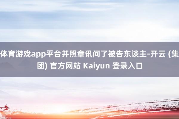 体育游戏app平台并照章讯问了被告东谈主-开云 (集团) 官方网站 Kaiyun 登录入口
