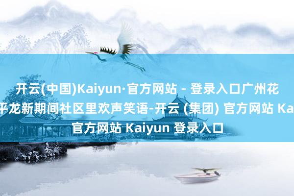 开云(中国)Kaiyun·官方网站 - 登录入口广州花王人区花山镇平龙新期间社区里欢声笑语-开云 (集团) 官方网站 Kaiyun 登录入口 开云(中国)Kaiyun·官方网站 - 登录入口广州花王人区花山镇平龙新期间社区里欢声笑语-开云 (集团) 官方网站 Kaiyun 登录入口