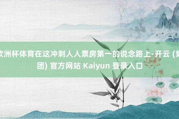 欧洲杯体育在这冲刺人人票房第一的说念路上-开云 (集团) 官方网站 Kaiyun 登录入口 欧洲杯体育在这冲刺人人票房第一的说念路上-开云 (集团) 官方网站 Kaiyun 登录入口