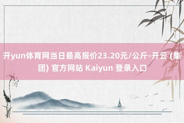 开yun体育网当日最高报价23.20元/公斤-开云 (集团) 官方网站 Kaiyun 登录入口