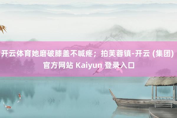 开云体育她磨破膝盖不喊疼；拍芙蓉镇-开云 (集团) 官方网站 Kaiyun 登录入口