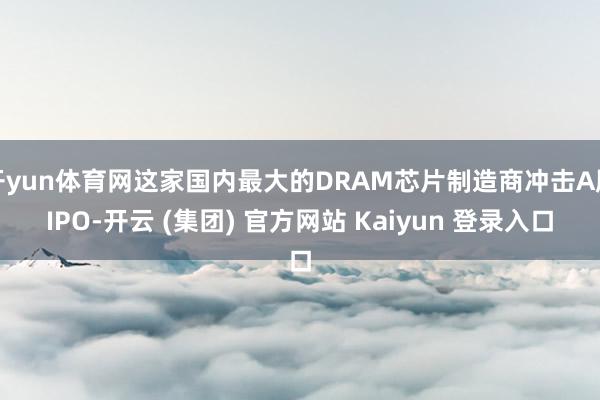 开yun体育网这家国内最大的DRAM芯片制造商冲击A股IPO-开云 (集团) 官方网站 Kaiyun 登录入口