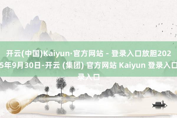 开云(中国)Kaiyun·官方网站 - 登录入口放胆2025年9月30日-开云 (集团) 官方网站 Kaiyun 登录入口