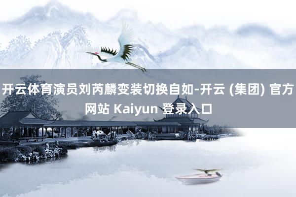 开云体育演员刘芮麟变装切换自如-开云 (集团) 官方网站 Kaiyun 登录入口