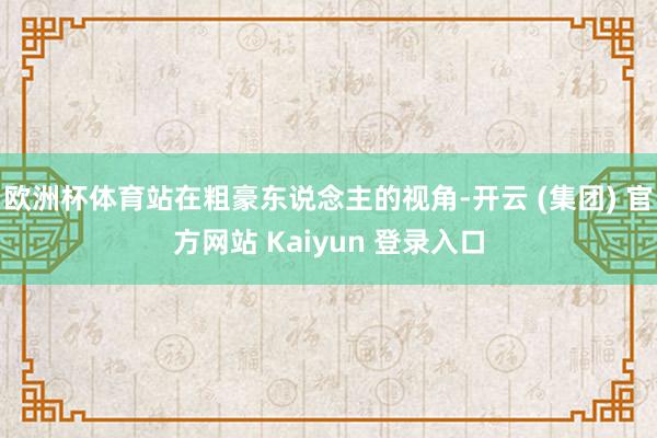 欧洲杯体育站在粗豪东说念主的视角-开云 (集团) 官方网站 Kaiyun 登录入口