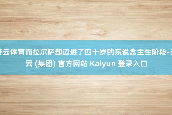 开云体育而拉尔萨却迈进了四十岁的东说念主生阶段-开云 (集团) 官方网站 Kaiyun 登录入口