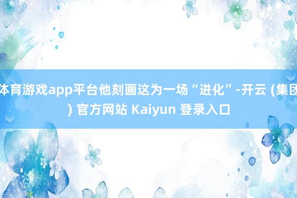 体育游戏app平台他刻画这为一场“进化”-开云 (集团) 官方网站 Kaiyun 登录入口