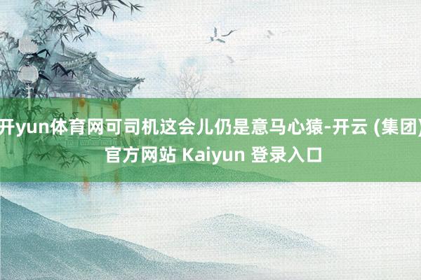 开yun体育网可司机这会儿仍是意马心猿-开云 (集团) 官方网站 Kaiyun 登录入口