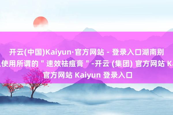 开云(中国)Kaiyun·官方网站 - 登录入口湖南别称女子也因耐久使用所谓的＂速效祛痘膏＂-开云 (集团) 官方网站 Kaiyun 登录入口