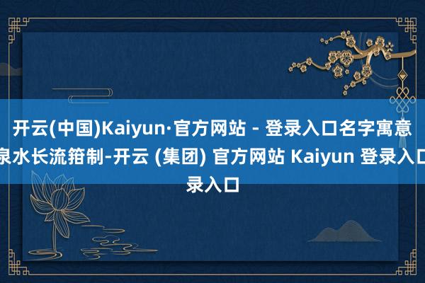 开云(中国)Kaiyun·官方网站 - 登录入口名字寓意泉水长流箝制-开云 (集团) 官方网站 Kaiyun 登录入口
