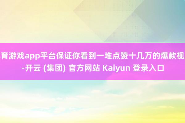 体育游戏app平台保证你看到一堆点赞十几万的爆款视频-开云 (集团) 官方网站 Kaiyun 登录入口
