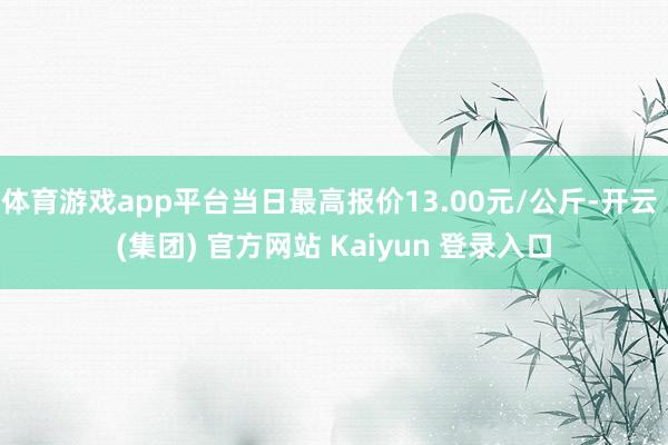 体育游戏app平台当日最高报价13.00元/公斤-开云 (集团) 官方网站 Kaiyun 登录入口