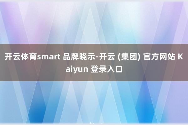开云体育smart 品牌晓示-开云 (集团) 官方网站 Kaiyun 登录入口
