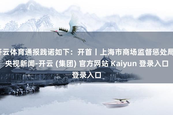 开云体育通报践诺如下:开首丨上海市商场监督惩处局、央视新闻-开云 (集团) 官方网站 Kaiyun 登录入口