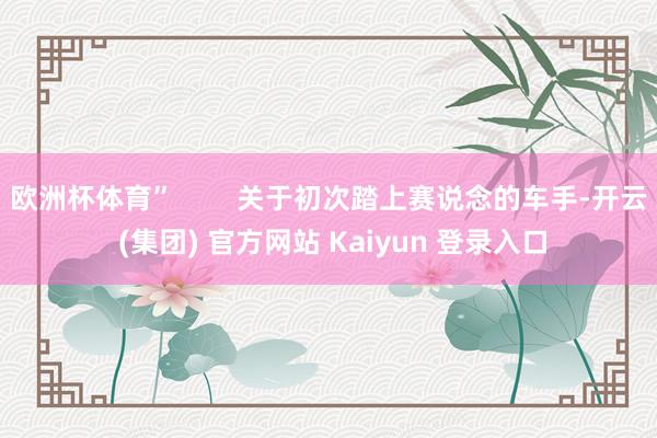 欧洲杯体育” 关于初次踏上赛说念的车手-开云 (集团) 官方网站 Kaiyun 登录入口